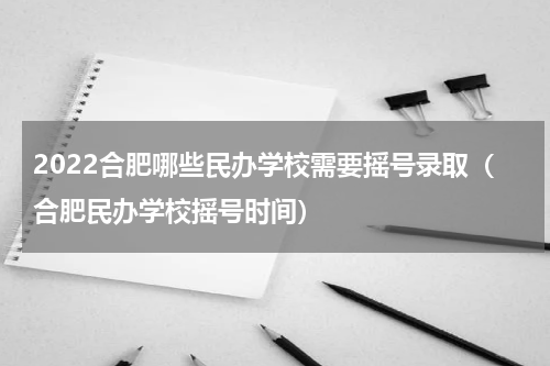 2022合肥哪些民办学校需要摇号录取（合肥民办学校摇号时间）