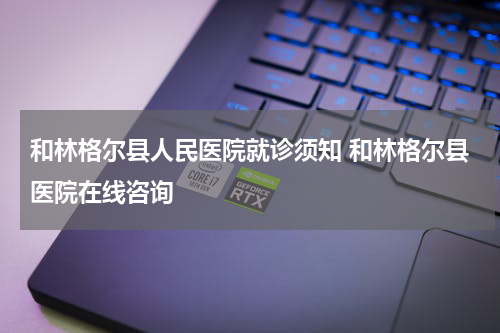 和林格尔县人民医院就诊须知 和林格尔县医院在线咨询