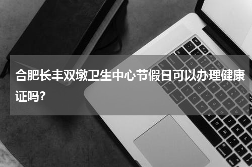 合肥长丰双墩卫生中心节假日可以办理健康证吗？