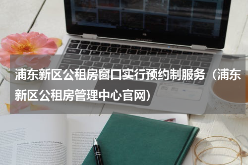 浦东新区公租房窗口实行预约制服务（浦东新区公租房管理中心官网）