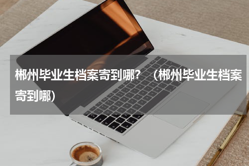郴州毕业生档案寄到哪？（郴州毕业生档案寄到哪）