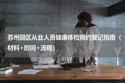 苏州园区从业人员健康体检预约登记指南（材料+时间+流程）