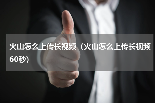 火山怎么上传长视频（火山怎么上传长视频60秒）