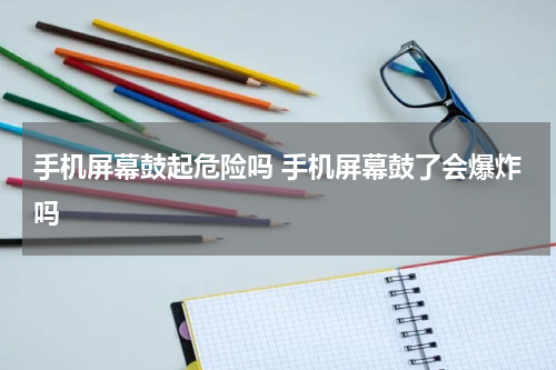 手机屏幕鼓起危险吗 手机屏幕鼓了会爆炸吗