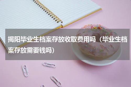 揭阳毕业生档案存放收取费用吗（毕业生档案存放需要钱吗）