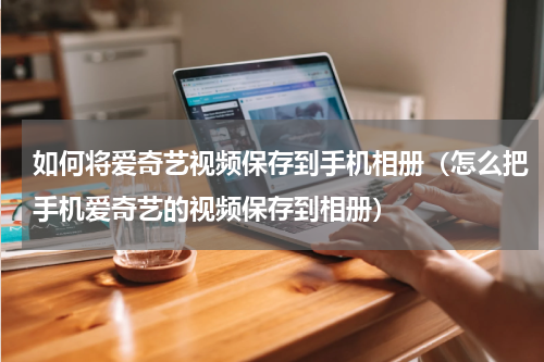 如何将爱奇艺视频保存到手机相册（怎么把手机爱奇艺的视频保存到相册）