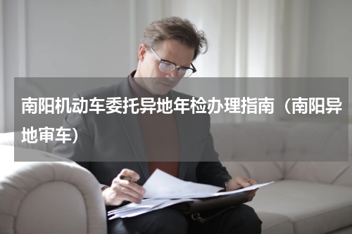 南阳机动车委托异地年检办理指南（南阳异地审车）