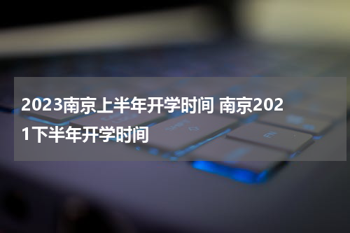2023南京上半年开学时间 南京2021下半年开学时间