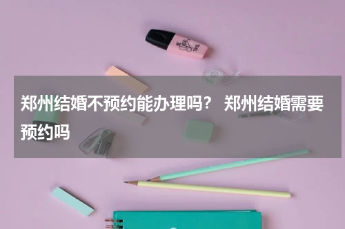 郑州结婚不预约能办理吗？ 郑州结婚需要预约吗