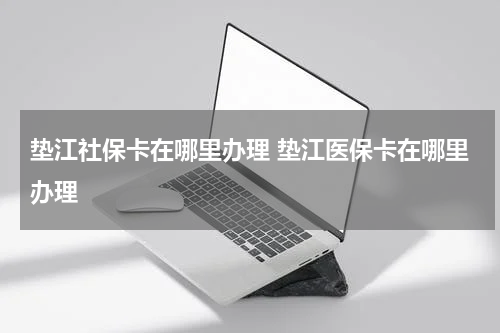 垫江社保卡在哪里办理 垫江医保卡在哪里办理