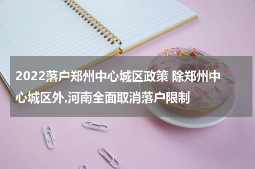 2022落户郑州中心城区政策 除郑州中心城区外,河南全面取消落户限制
