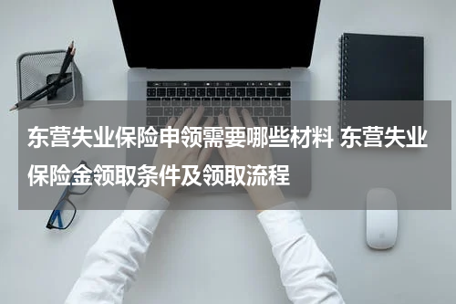 东营失业保险申领需要哪些材料 东营失业保险金领取条件及领取流程