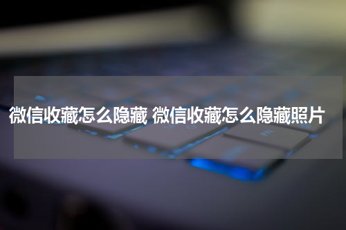 微信收藏怎么隐藏 微信收藏怎么隐藏照片