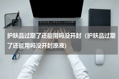 护肤品过期了还能用吗没开封（护肤品过期了还能用吗没开封原液）
