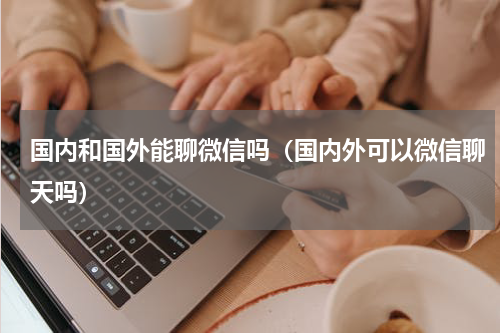 国内和国外能聊微信吗（国内外可以微信聊天吗）