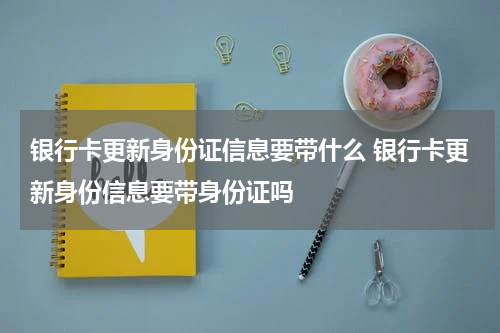 银行卡更新身份证信息要带什么 银行卡更新身份信息要带身份证吗