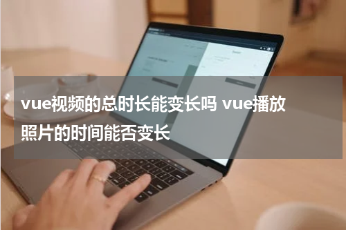 vue视频的总时长能变长吗 vue播放照片的时间能否变长