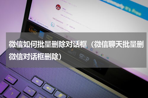 微信如何批量删除对话框（微信聊天批量删微信对话框删除）
