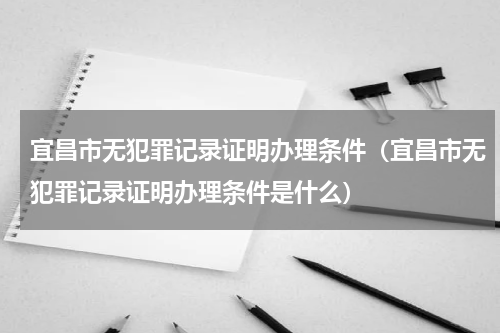 宜昌市无犯罪记录证明办理条件（宜昌市无犯罪记录证明办理条件是什么）