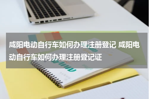 咸阳电动自行车如何办理注册登记 咸阳电动自行车如何办理注册登记证