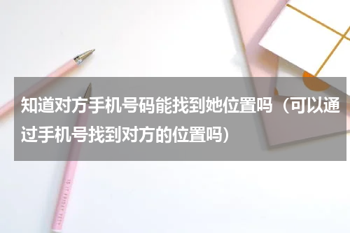 知道对方手机号码能找到她位置吗（可以通过手机号找到对方的位置吗）