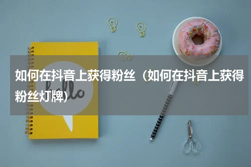 如何在抖音上获得粉丝（如何在抖音上获得粉丝灯牌）