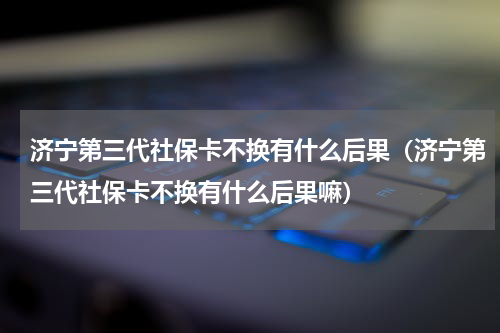 济宁第三代社保卡不换有什么后果（济宁第三代社保卡不换有什么后果嘛）