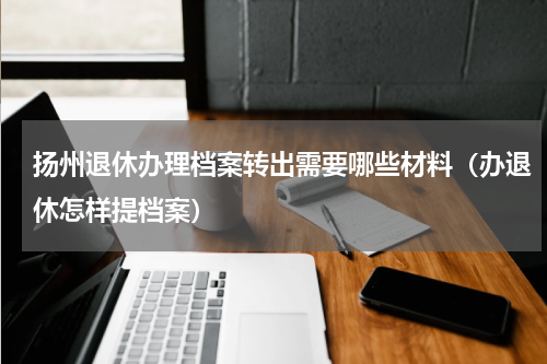 扬州退休办理档案转出需要哪些材料（办退休怎样提档案）