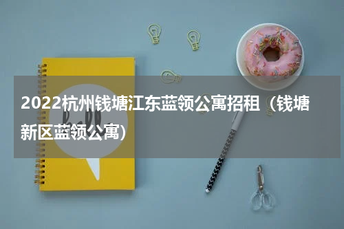 2022杭州钱塘江东蓝领公寓招租（钱塘新区蓝领公寓）