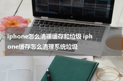 iphone怎么清理缓存和垃圾 iphone缓存怎么清理系统垃圾