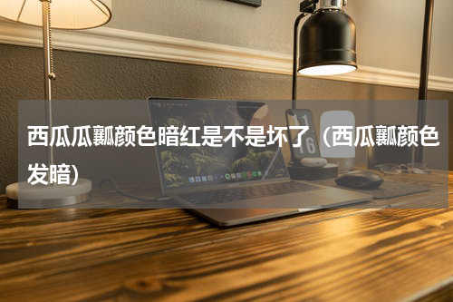 西瓜瓜瓤颜色暗红是不是坏了（西瓜瓤颜色发暗）