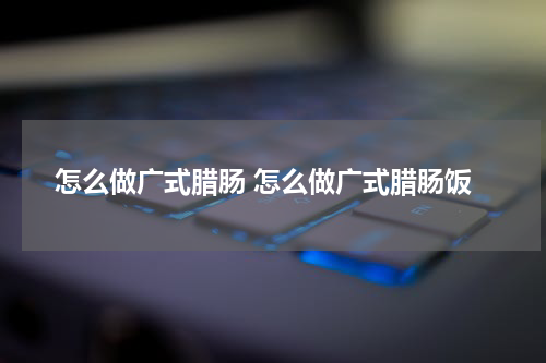 怎么做广式腊肠 怎么做广式腊肠饭