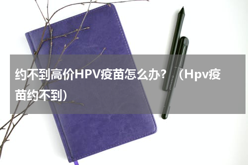 约不到高价HPV疫苗怎么办？（Hpv疫苗约不到）