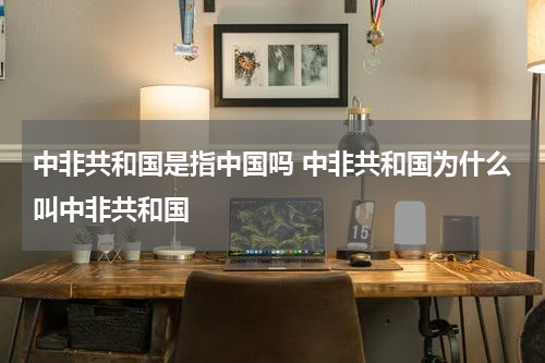 中非共和国是指中国吗 中非共和国为什么叫中非共和国