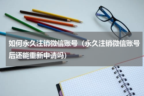 如何永久注销微信账号（永久注销微信账号后还能重新申请吗）