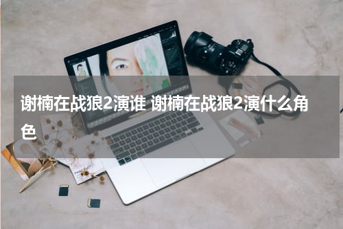 谢楠在战狼2演谁 谢楠在战狼2演什么角色
