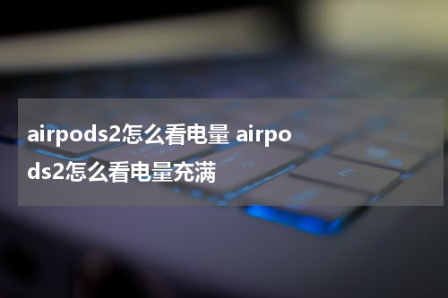 airpods2怎么看电量 airpods2怎么看电量充满
