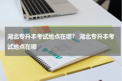 湖北专升本考试地点在哪？ 湖北专升本考试地点在哪