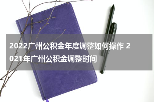 2022广州公积金年度调整如何操作 2021年广州公积金调整时间
