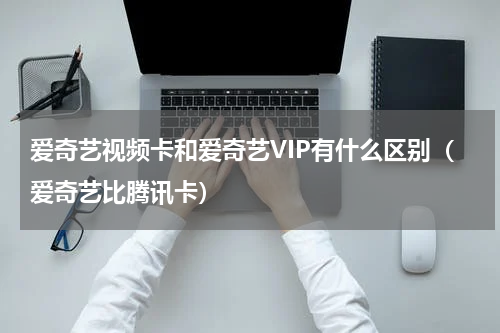 爱奇艺视频卡和爱奇艺VIP有什么区别（爱奇艺比腾讯卡）