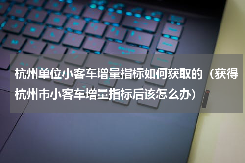 杭州单位小客车增量指标如何获取的（获得杭州市小客车增量指标后该怎么办）