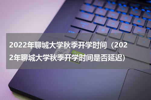 2022年聊城大学秋季开学时间（2022年聊城大学秋季开学时间是否延迟）