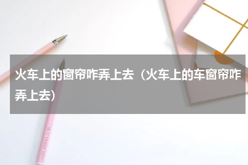 火车上的窗帘咋弄上去（火车上的车窗帘咋弄上去）