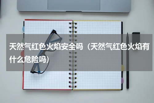 天然气红色火焰安全吗（天然气红色火焰有什么危险吗）