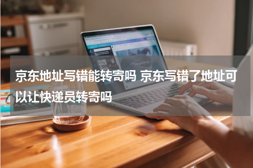 京东地址写错能转寄吗 京东写错了地址可以让快递员转寄吗