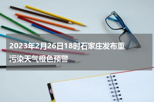 2023年2月26日18时石家庄发布重污染天气橙色预警