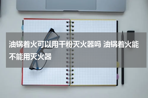 油锅着火可以用干粉灭火器吗 油锅着火能不能用灭火器