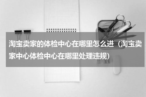 淘宝卖家的体检中心在哪里怎么进（淘宝卖家中心体检中心在哪里处理违规）
