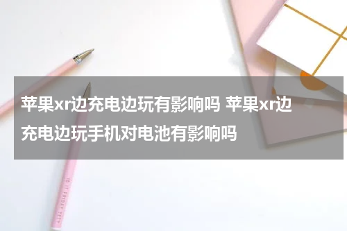 苹果xr边充电边玩有影响吗 苹果xr边充电边玩手机对电池有影响吗
