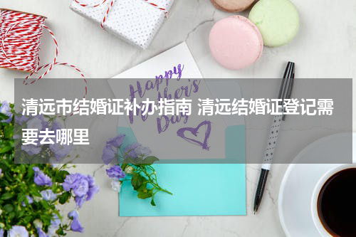 清远市结婚证补办指南 清远结婚证登记需要去哪里